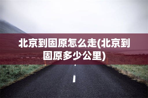 北京到固原怎么走(北京到固原多少公里)