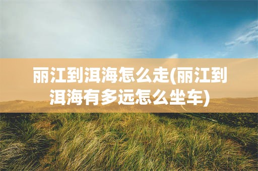 丽江到洱海怎么走(丽江到洱海有多远怎么坐车)