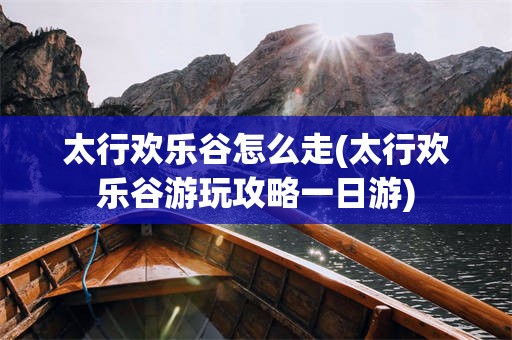 太行欢乐谷怎么走(太行欢乐谷游玩攻略一日游)