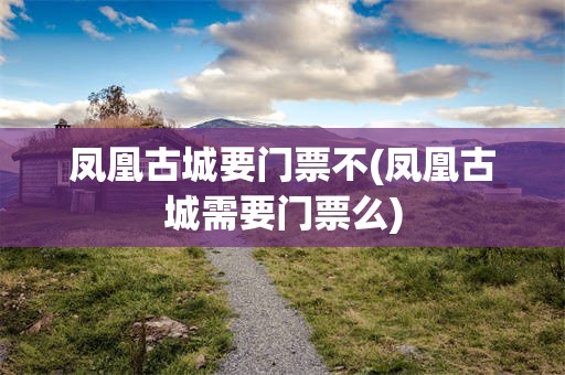 凤凰古城要门票不(凤凰古城需要门票么)