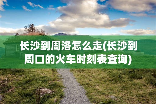 长沙到周洛怎么走(长沙到周口的火车时刻表查询)