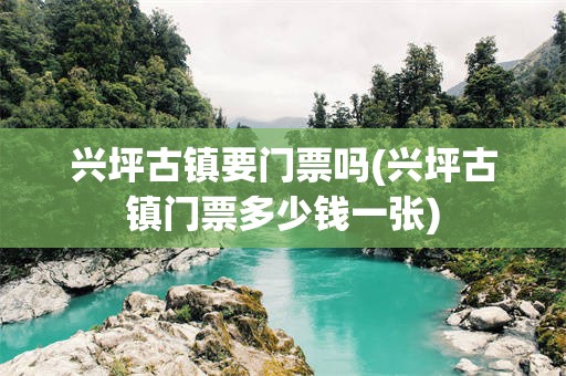 兴坪古镇要门票吗(兴坪古镇门票多少钱一张)