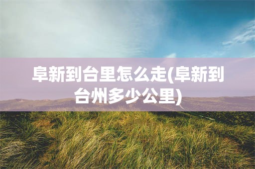 阜新到台里怎么走(阜新到台州多少公里)