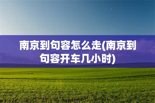 南京到句容怎么走(南京到句容开车几小时)