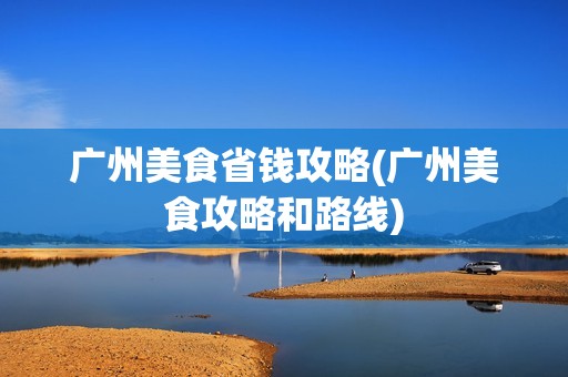广州美食省钱攻略(广州美食攻略和路线)