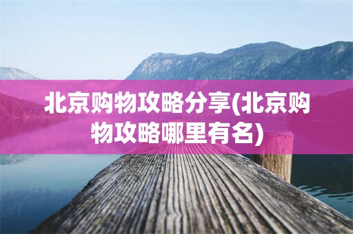 北京购物攻略分享(北京购物攻略哪里有名)