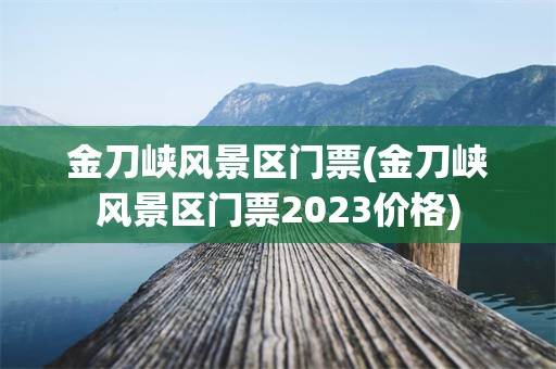 金刀峡风景区门票(金刀峡风景区门票2023价格)