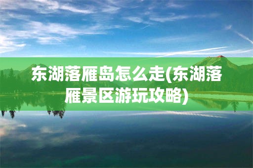 东湖落雁岛怎么走(东湖落雁景区游玩攻略)