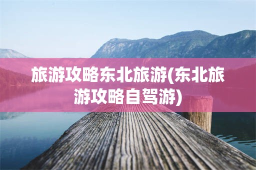 旅游攻略东北旅游(东北旅游攻略自驾游)
