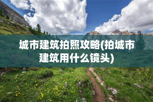 城市建筑拍照攻略(拍城市建筑用什么镜头)