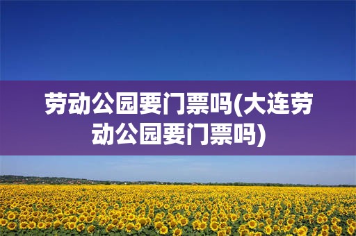 劳动公园要门票吗(大连劳动公园要门票吗)