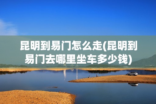 昆明到易门怎么走(昆明到易门去哪里坐车多少钱)