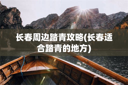 长春周边踏青攻略(长春适合踏青的地方)