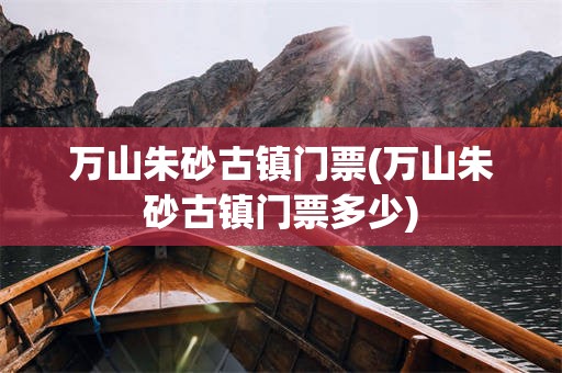 万山朱砂古镇门票(万山朱砂古镇门票多少)