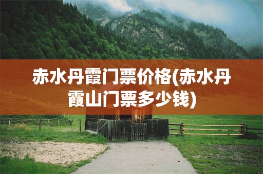赤水丹霞门票价格(赤水丹霞山门票多少钱)