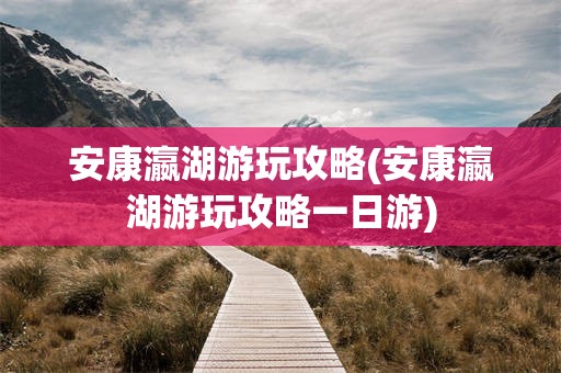 安康瀛湖游玩攻略(安康瀛湖游玩攻略一日游)