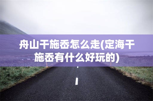 舟山干施岙怎么走(定海干施岙有什么好玩的)