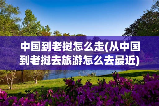 中国到老挝怎么走(从中国到老挝去旅游怎么去最近)