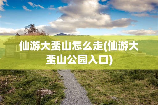 仙游大蜚山怎么走(仙游大蜚山公园入口)