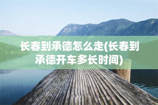 长春到承德怎么走(长春到承德开车多长时间)