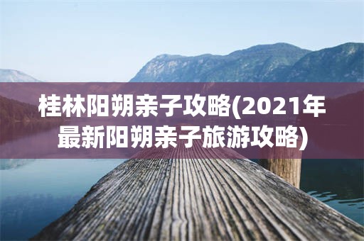 桂林阳朔亲子攻略(2021年最新阳朔亲子旅游攻略)