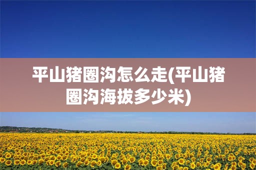 平山猪圈沟怎么走(平山猪圈沟海拔多少米)