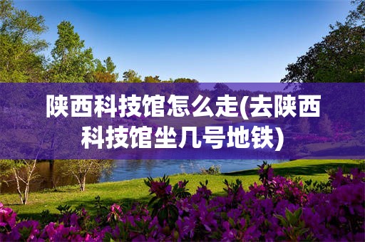 陕西科技馆怎么走(去陕西科技馆坐几号地铁)