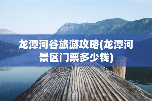 龙潭河谷旅游攻略(龙潭河景区门票多少钱)