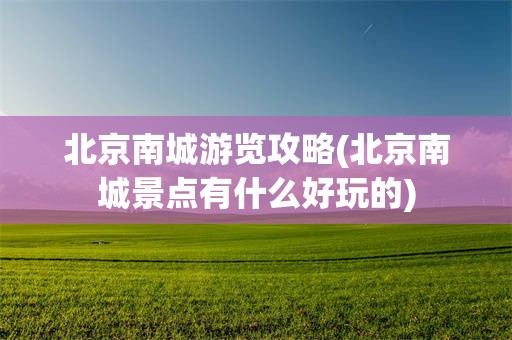 北京南城游览攻略(北京南城景点有什么好玩的)