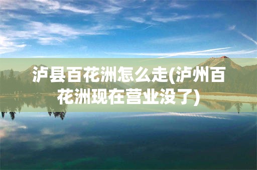 泸县百花洲怎么走(泸州百花洲现在营业没了)