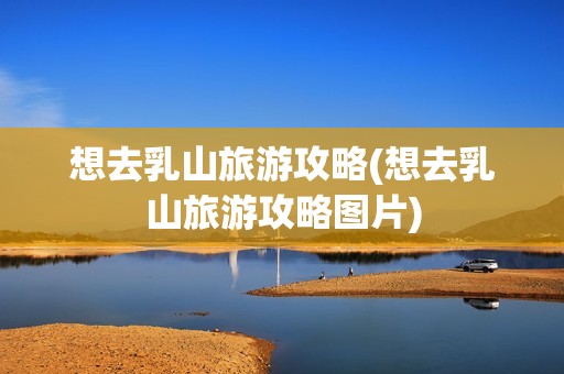 想去乳山旅游攻略(想去乳山旅游攻略图片)