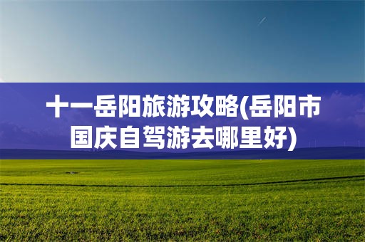 十一岳阳旅游攻略(岳阳市国庆自驾游去哪里好)