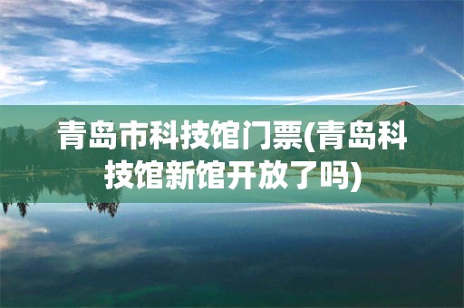青岛市科技馆门票(青岛科技馆新馆开放了吗)