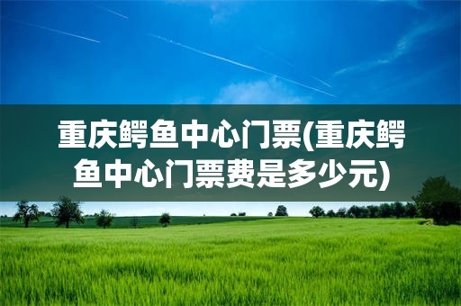 重庆鳄鱼中心门票(重庆鳄鱼中心门票费是多少元)