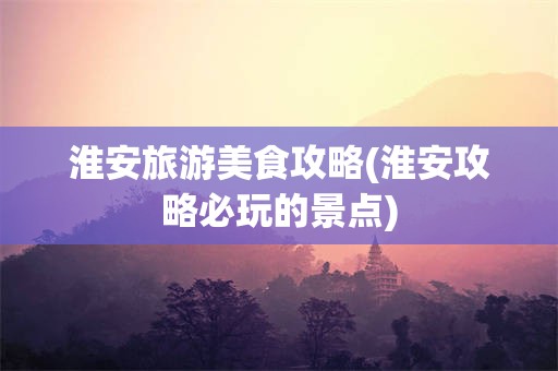 淮安旅游美食攻略(淮安攻略必玩的景点)