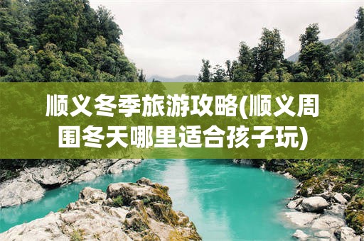 顺义冬季旅游攻略(顺义周围冬天哪里适合孩子玩)