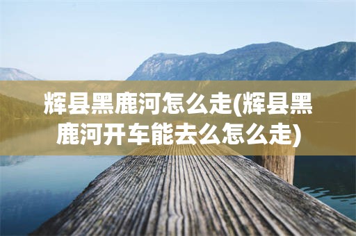 辉县黑鹿河怎么走(辉县黑鹿河开车能去么怎么走)