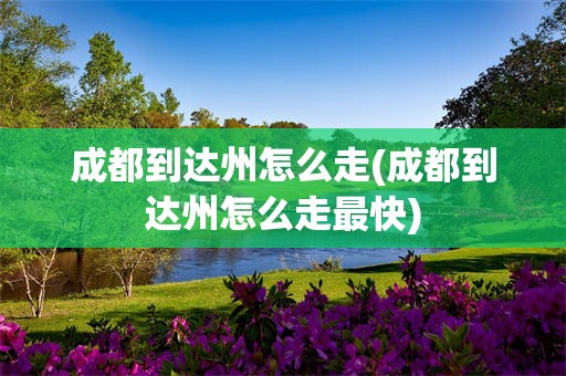 成都到达州怎么走(成都到达州怎么走最快)