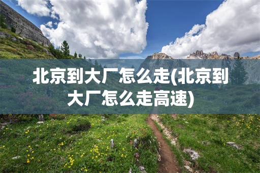 北京到大厂怎么走(北京到大厂怎么走高速)