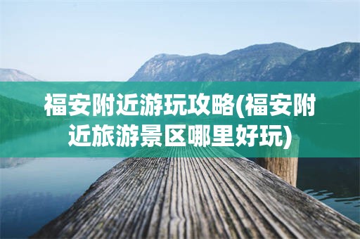 福安附近游玩攻略(福安附近旅游景区哪里好玩)