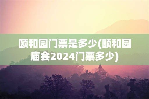 颐和园门票是多少(颐和园庙会2024门票多少)