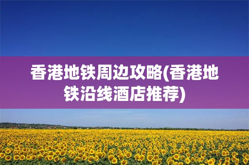 香港地铁周边攻略(香港地铁沿线酒店推荐)