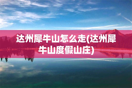 达州犀牛山怎么走(达州犀牛山度假山庄)