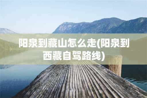 阳泉到藏山怎么走(阳泉到西藏自驾路线)