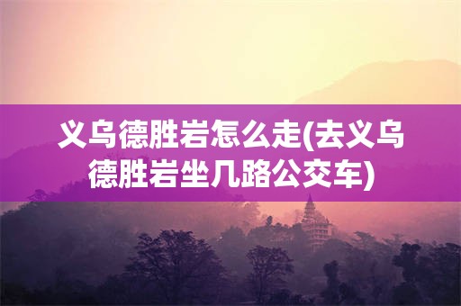 义乌德胜岩怎么走(去义乌德胜岩坐几路公交车)