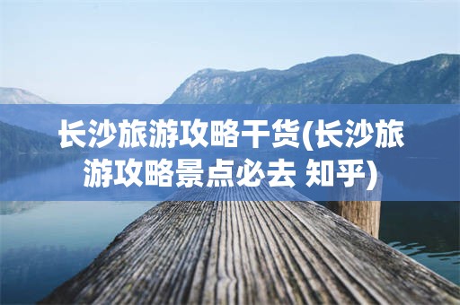 长沙旅游攻略干货(长沙旅游攻略景点必去 知乎)