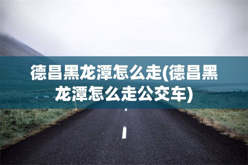 德昌黑龙潭怎么走(德昌黑龙潭怎么走公交车)