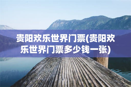 贵阳欢乐世界门票(贵阳欢乐世界门票多少钱一张)