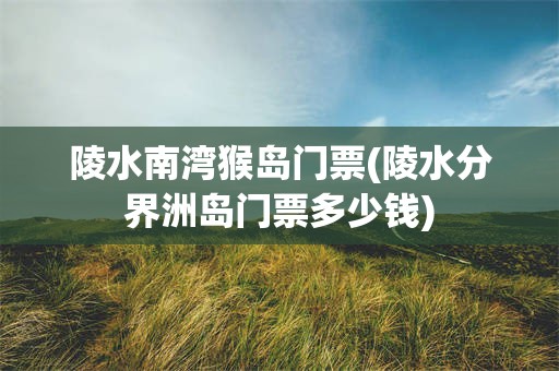 陵水南湾猴岛门票(陵水分界洲岛门票多少钱)