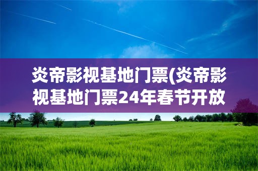 炎帝影视基地门票(炎帝影视基地门票24年春节开放吗)